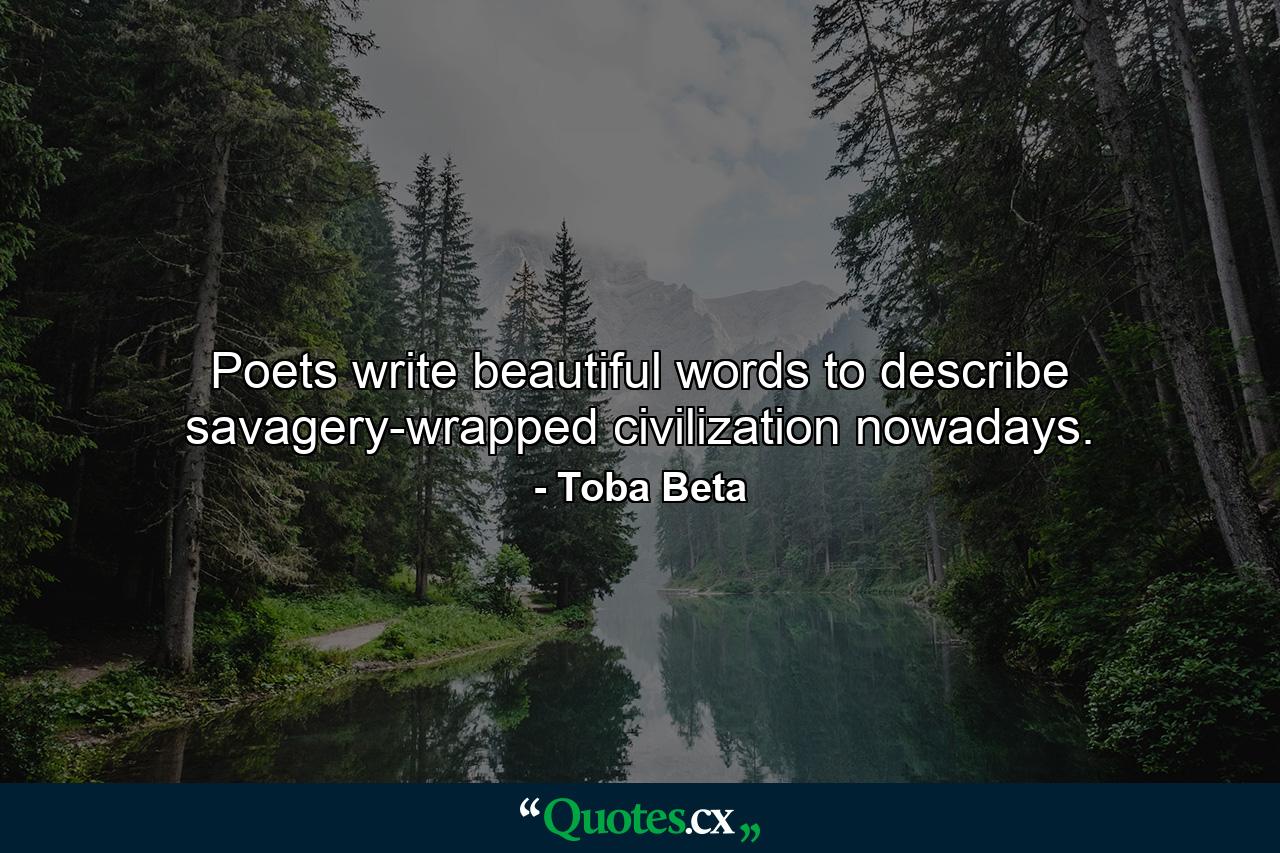 Poets write beautiful words to describe savagery-wrapped civilization nowadays. - Quote by Toba Beta