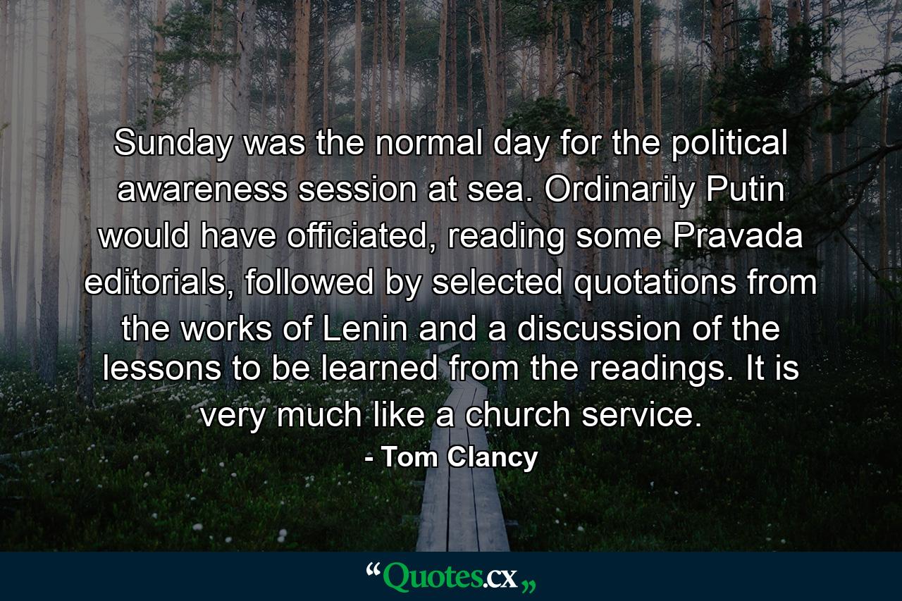 Sunday was the normal day for the political awareness session at sea. Ordinarily Putin would have officiated, reading some Pravada editorials, followed by selected quotations from the works of Lenin and a discussion of the lessons to be learned from the readings. It is very much like a church service. - Quote by Tom Clancy