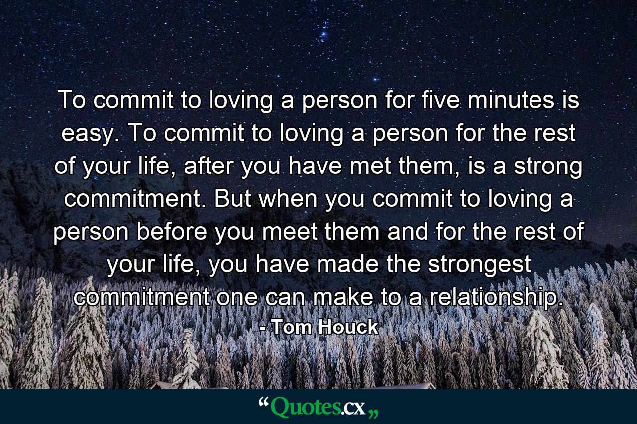 To commit to loving a person for five minutes is easy. To commit to loving a person for the rest of your life, after you have met them, is a strong commitment. But when you commit to loving a person before you meet them and for the rest of your life, you have made the strongest commitment one can make to a relationship. - Quote by Tom Houck