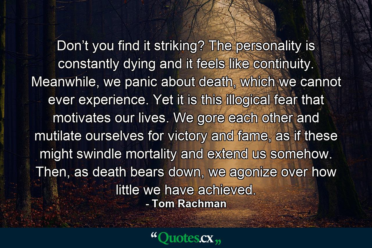 Don’t you find it striking? The personality is constantly dying and it feels like continuity. Meanwhile, we panic about death, which we cannot ever experience. Yet it is this illogical fear that motivates our lives. We gore each other and mutilate ourselves for victory and fame, as if these might swindle mortality and extend us somehow. Then, as death bears down, we agonize over how little we have achieved. - Quote by Tom Rachman