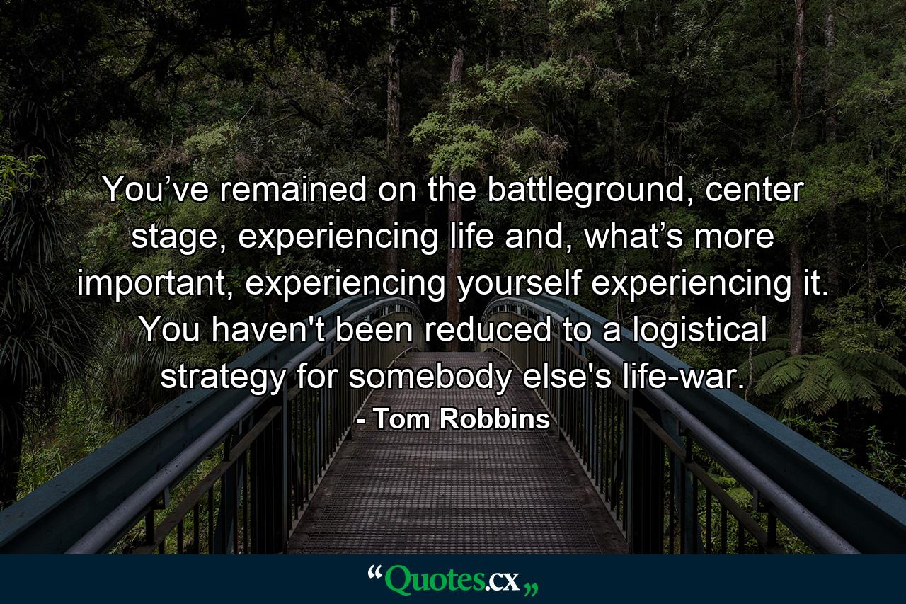 You’ve remained on the battleground, center stage, experiencing life and, what’s more important, experiencing yourself experiencing it. You haven't been reduced to a logistical strategy for somebody else's life-war. - Quote by Tom Robbins