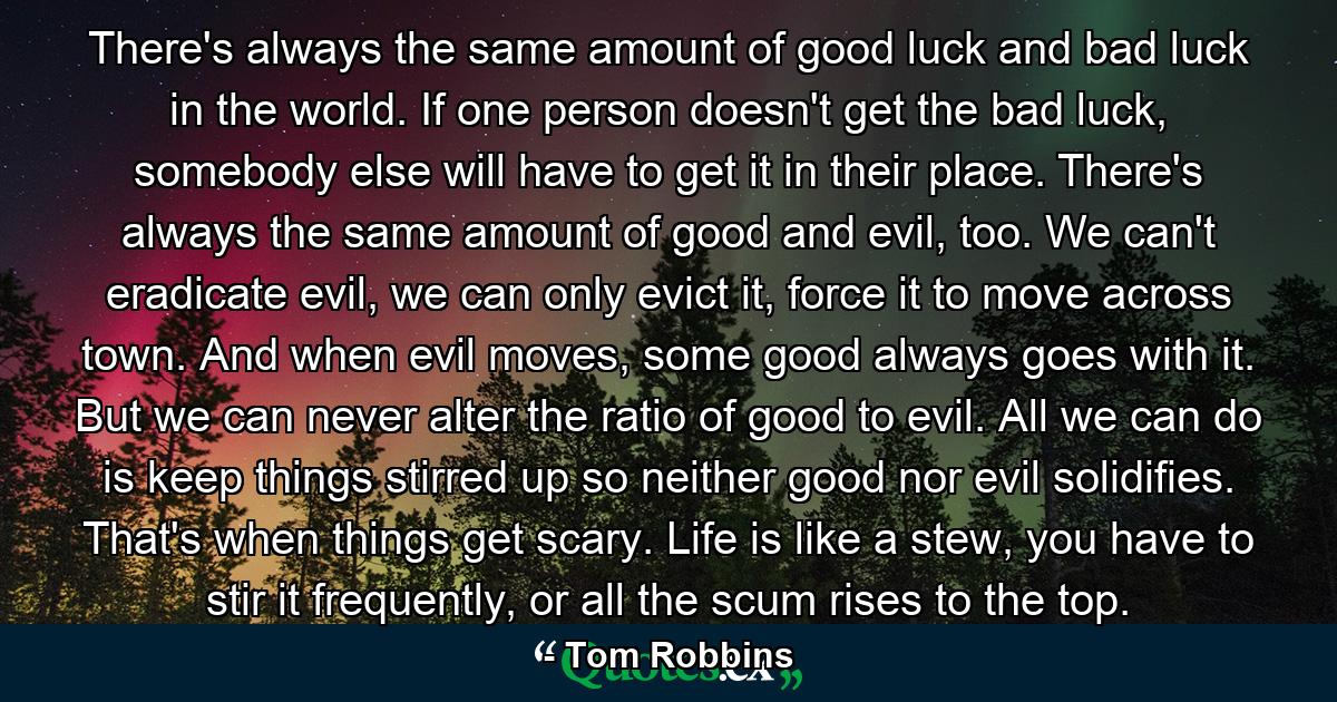 There's always the same amount of good luck and bad luck in the world. If one person doesn't get the bad luck, somebody else will have to get it in their place. There's always the same amount of good and evil, too. We can't eradicate evil, we can only evict it, force it to move across town. And when evil moves, some good always goes with it. But we can never alter the ratio of good to evil. All we can do is keep things stirred up so neither good nor evil solidifies. That's when things get scary. Life is like a stew, you have to stir it frequently, or all the scum rises to the top. - Quote by Tom Robbins