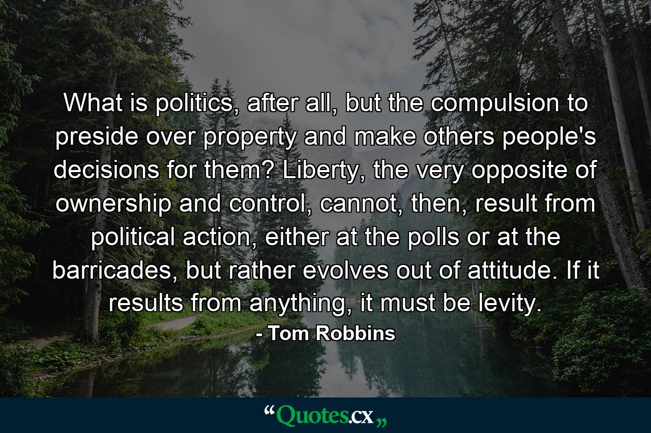 What is politics, after all, but the compulsion to preside over property and make others people's decisions for them? Liberty, the very opposite of ownership and control, cannot, then, result from political action, either at the polls or at the barricades, but rather evolves out of attitude. If it results from anything, it must be levity. - Quote by Tom Robbins