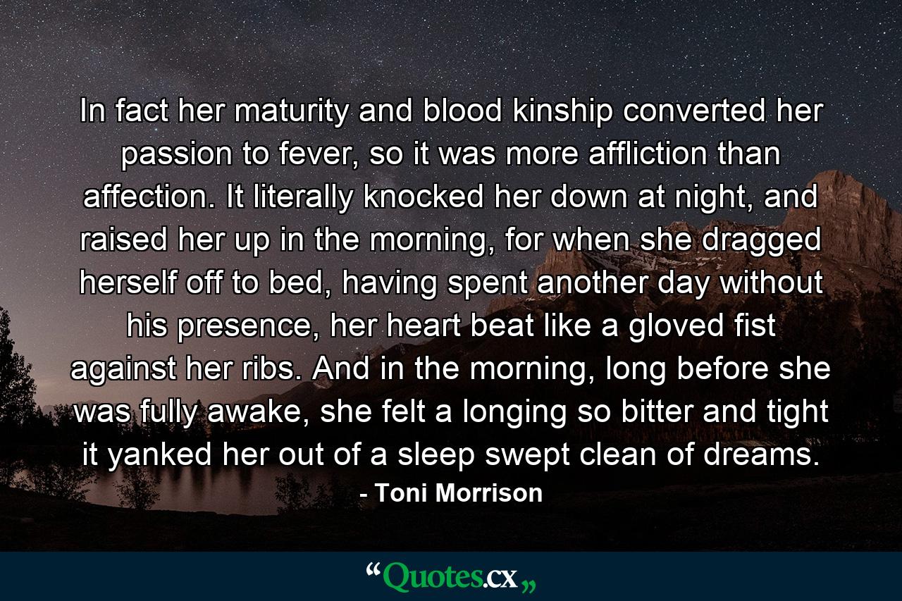 In fact her maturity and blood kinship converted her passion to fever, so it was more affliction than affection. It literally knocked her down at night, and raised her up in the morning, for when she dragged herself off to bed, having spent another day without his presence, her heart beat like a gloved fist against her ribs. And in the morning, long before she was fully awake, she felt a longing so bitter and tight it yanked her out of a sleep swept clean of dreams. - Quote by Toni Morrison