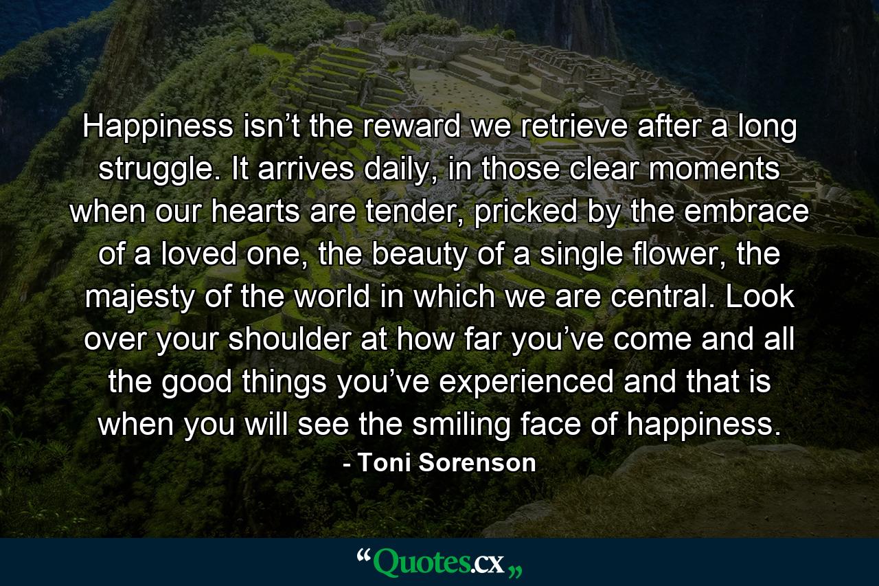 Happiness isn’t the reward we retrieve after a long struggle. It arrives daily, in those clear moments when our hearts are tender, pricked by the embrace of a loved one, the beauty of a single flower, the majesty of the world in which we are central. Look over your shoulder at how far you’ve come and all the good things you’ve experienced and that is when you will see the smiling face of happiness. - Quote by Toni Sorenson