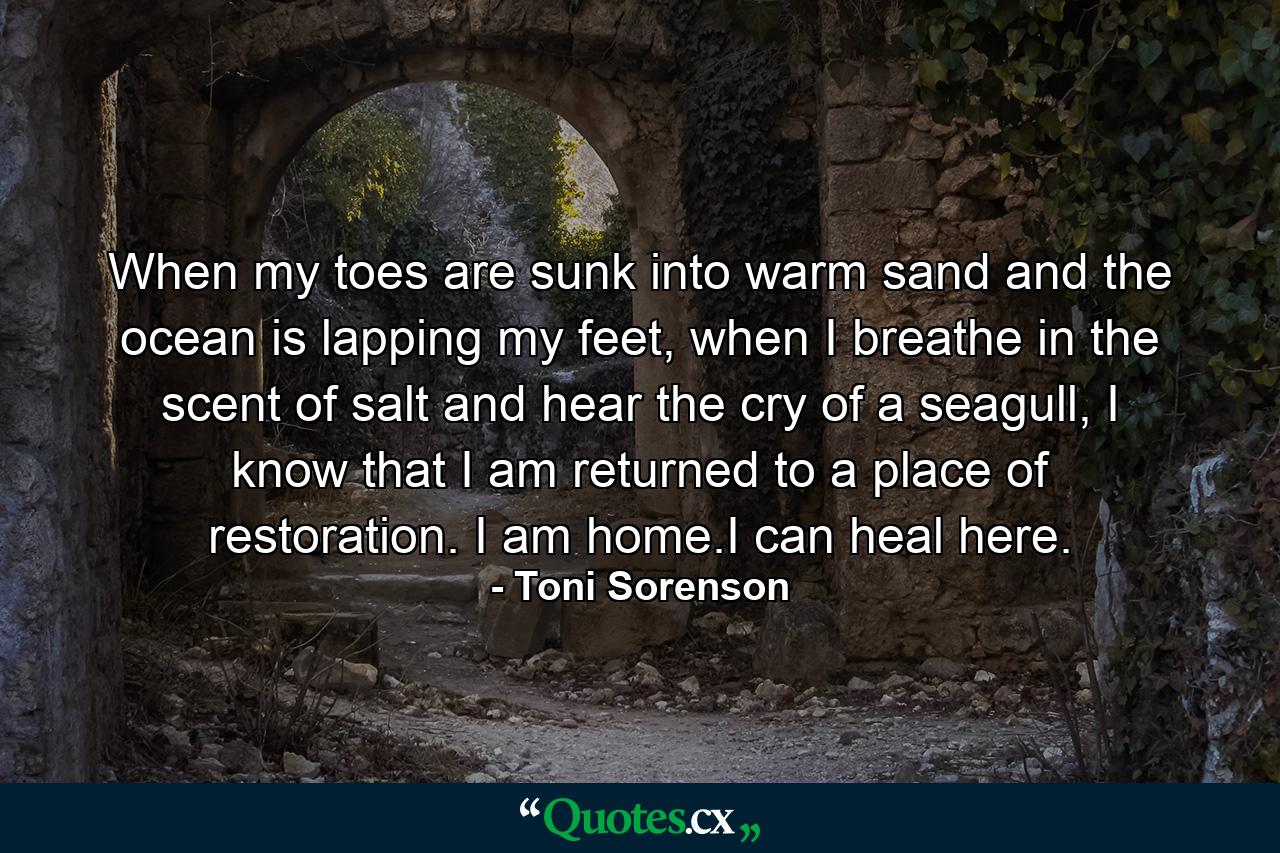 When my toes are sunk into warm sand and the ocean is lapping my feet, when I breathe in the scent of salt and hear the cry of a seagull, I know that I am returned to a place of restoration. I am home.I can heal here. - Quote by Toni Sorenson