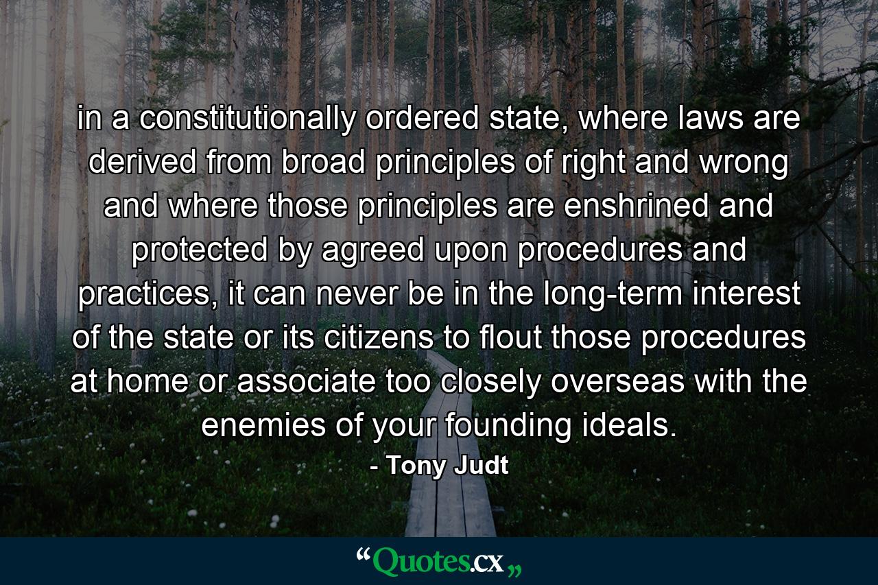 in a constitutionally ordered state, where laws are derived from broad principles of right and wrong and where those principles are enshrined and protected by agreed upon procedures and practices, it can never be in the long-term interest of the state or its citizens to flout those procedures at home or associate too closely overseas with the enemies of your founding ideals. - Quote by Tony Judt