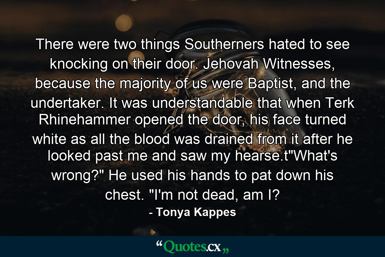 There were two things Southerners hated to see knocking on their door. Jehovah Witnesses, because the majority of us were Baptist, and the undertaker. It was understandable that when Terk Rhinehammer opened the door, his face turned white as all the blood was drained from it after he looked past me and saw my hearse.t