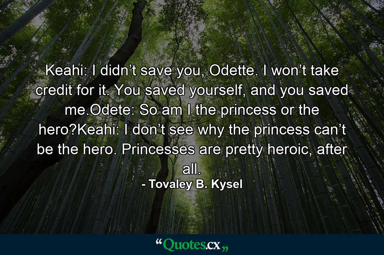 Keahi: I didn’t save you, Odette. I won’t take credit for it. You saved yourself, and you saved me.Odete: So am I the princess or the hero?Keahi: I don’t see why the princess can’t be the hero. Princesses are pretty heroic, after all. - Quote by Tovaley B. Kysel