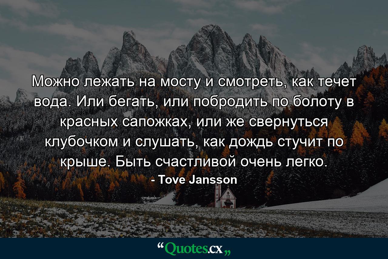 Можно лежать на мосту и смотреть, как течет вода. Или бегать, или побродить по болоту в красных сапожках, или же свернуться клубочком и слушать, как дождь стучит по крыше. Быть счастливой очень легко. - Quote by Tove Jansson