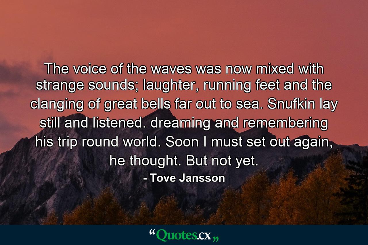 The voice of the waves was now mixed with strange sounds; laughter, running feet and the clanging of great bells far out to sea. Snufkin lay still and listened. dreaming and remembering his trip round world. Soon I must set out again, he thought. But not yet. - Quote by Tove Jansson