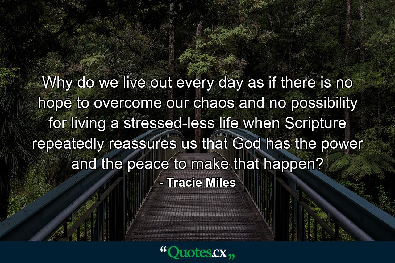 Why do we live out every day as if there is no hope to overcome our chaos and no possibility for living a stressed-less life when Scripture repeatedly reassures us that God has the power and the peace to make that happen? - Quote by Tracie Miles