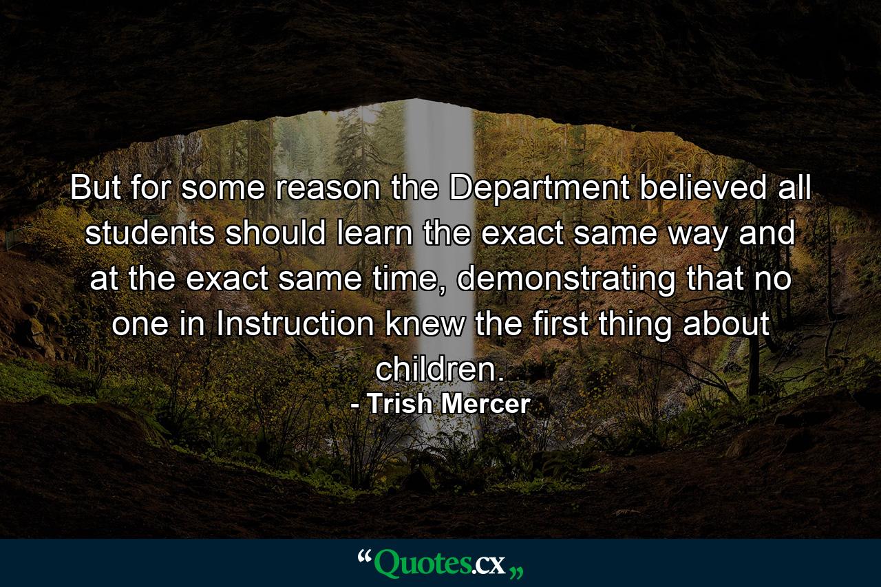 But for some reason the Department believed all students should learn the exact same way and at the exact same time, demonstrating that no one in Instruction knew the first thing about children. - Quote by Trish Mercer