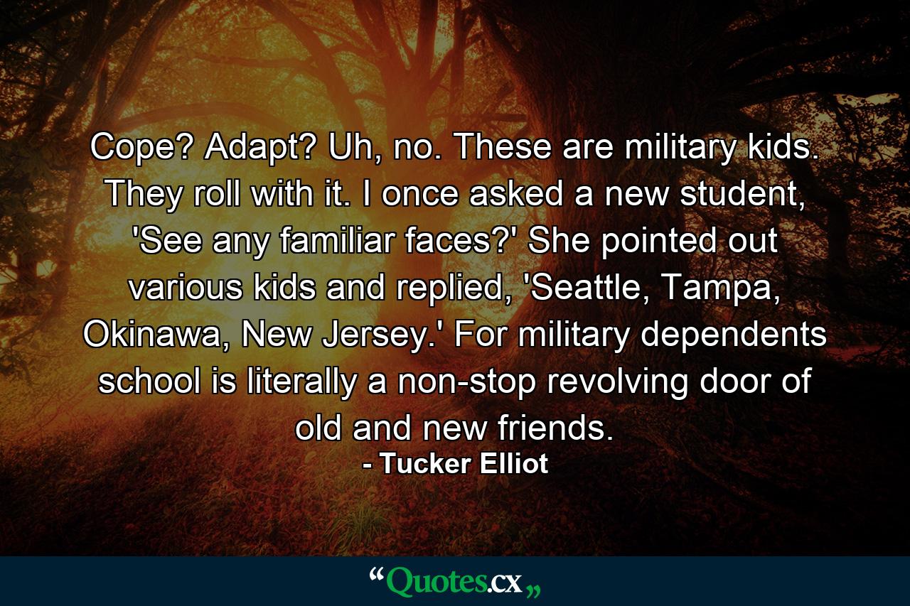 Cope? Adapt? Uh, no. These are military kids. They roll with it. I once asked a new student, 'See any familiar faces?' She pointed out various kids and replied, 'Seattle, Tampa, Okinawa, New Jersey.' For military dependents school is literally a non-stop revolving door of old and new friends. - Quote by Tucker Elliot