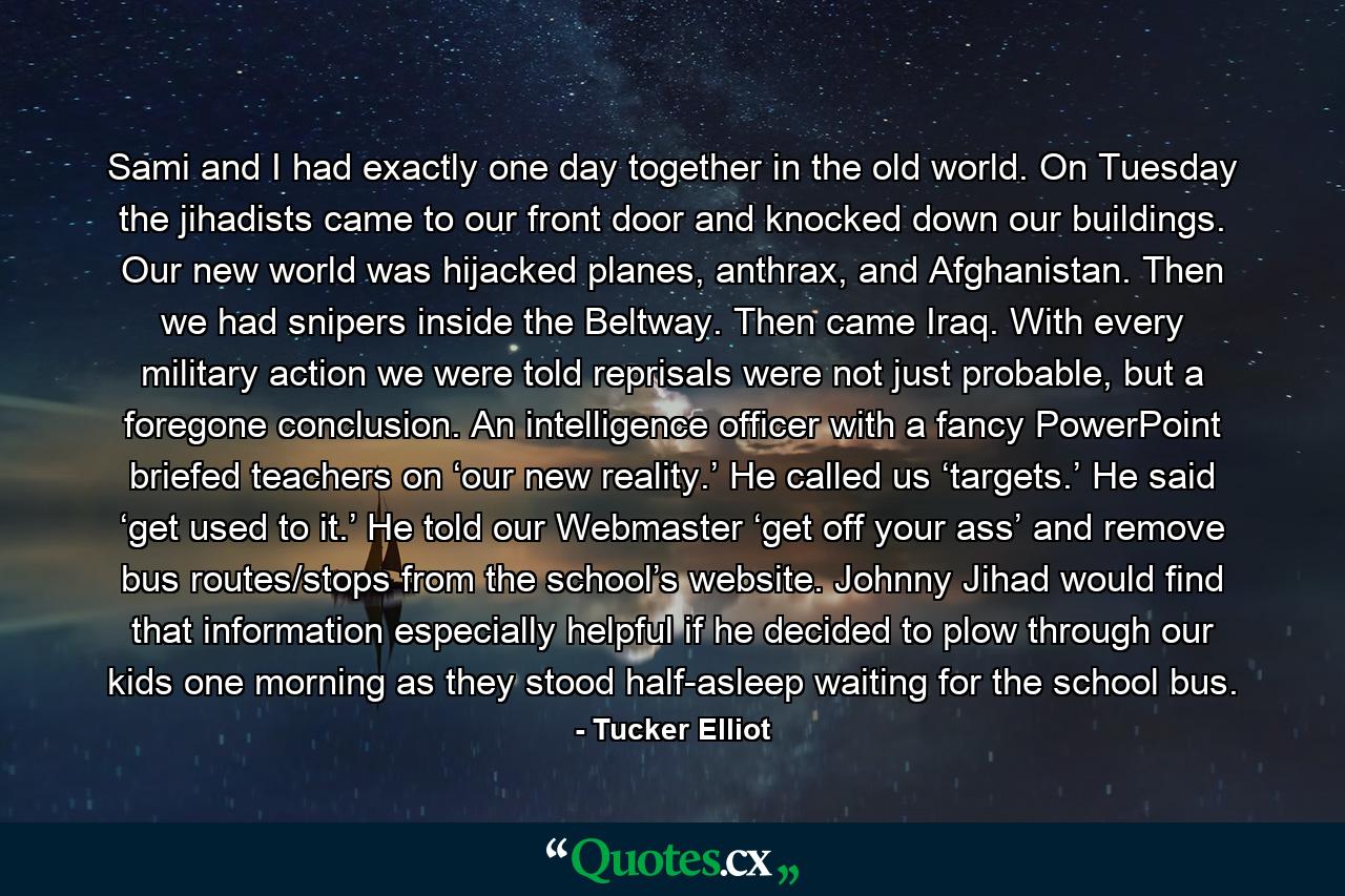 Sami and I had exactly one day together in the old world. On Tuesday the jihadists came to our front door and knocked down our buildings. Our new world was hijacked planes, anthrax, and Afghanistan. Then we had snipers inside the Beltway. Then came Iraq. With every military action we were told reprisals were not just probable, but a foregone conclusion. An intelligence officer with a fancy PowerPoint briefed teachers on ‘our new reality.’ He called us ‘targets.’ He said ‘get used to it.’ He told our Webmaster ‘get off your ass’ and remove bus routes/stops from the school’s website. Johnny Jihad would find that information especially helpful if he decided to plow through our kids one morning as they stood half-asleep waiting for the school bus. - Quote by Tucker Elliot