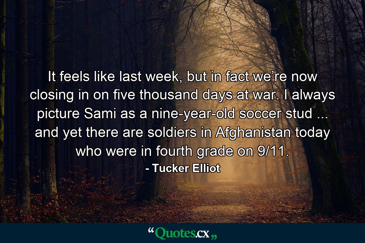 It feels like last week, but in fact we’re now closing in on five thousand days at war. I always picture Sami as a nine-year-old soccer stud ... and yet there are soldiers in Afghanistan today who were in fourth grade on 9/11. - Quote by Tucker Elliot