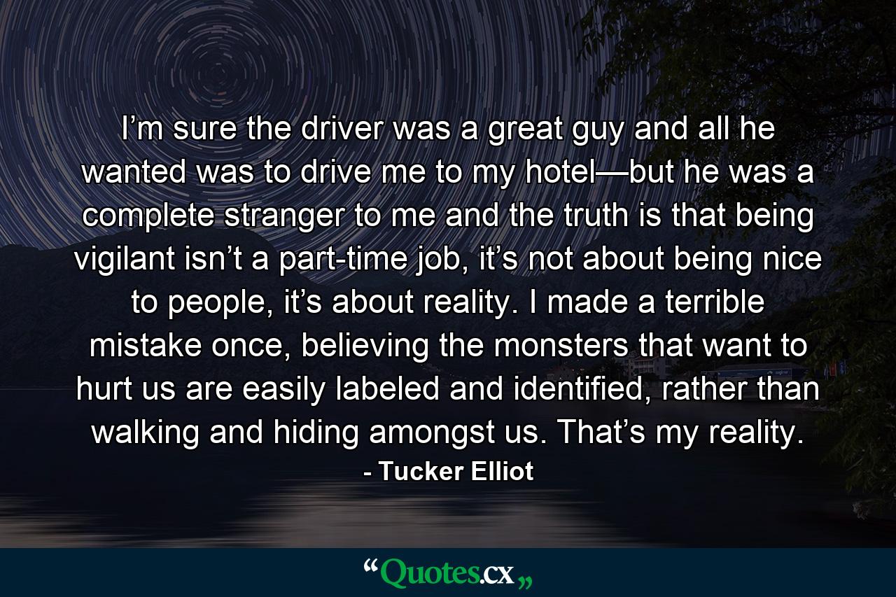 I’m sure the driver was a great guy and all he wanted was to drive me to my hotel—but he was a complete stranger to me and the truth is that being vigilant isn’t a part-time job, it’s not about being nice to people, it’s about reality. I made a terrible mistake once, believing the monsters that want to hurt us are easily labeled and identified, rather than walking and hiding amongst us. That’s my reality. - Quote by Tucker Elliot