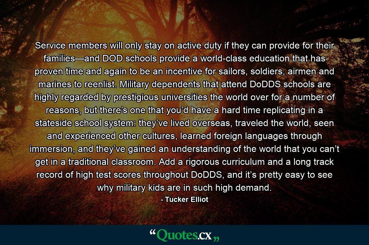 Service members will only stay on active duty if they can provide for their families—and DOD schools provide a world-class education that has proven time and again to be an incentive for sailors, soldiers, airmen and marines to reenlist. Military dependents that attend DoDDS schools are highly regarded by prestigious universities the world over for a number of reasons, but there’s one that you’d have a hard time replicating in a stateside school system: they’ve lived overseas, traveled the world, seen and experienced other cultures, learned foreign languages through immersion, and they’ve gained an understanding of the world that you can’t get in a traditional classroom. Add a rigorous curriculum and a long track record of high test scores throughout DoDDS, and it’s pretty easy to see why military kids are in such high demand. - Quote by Tucker Elliot