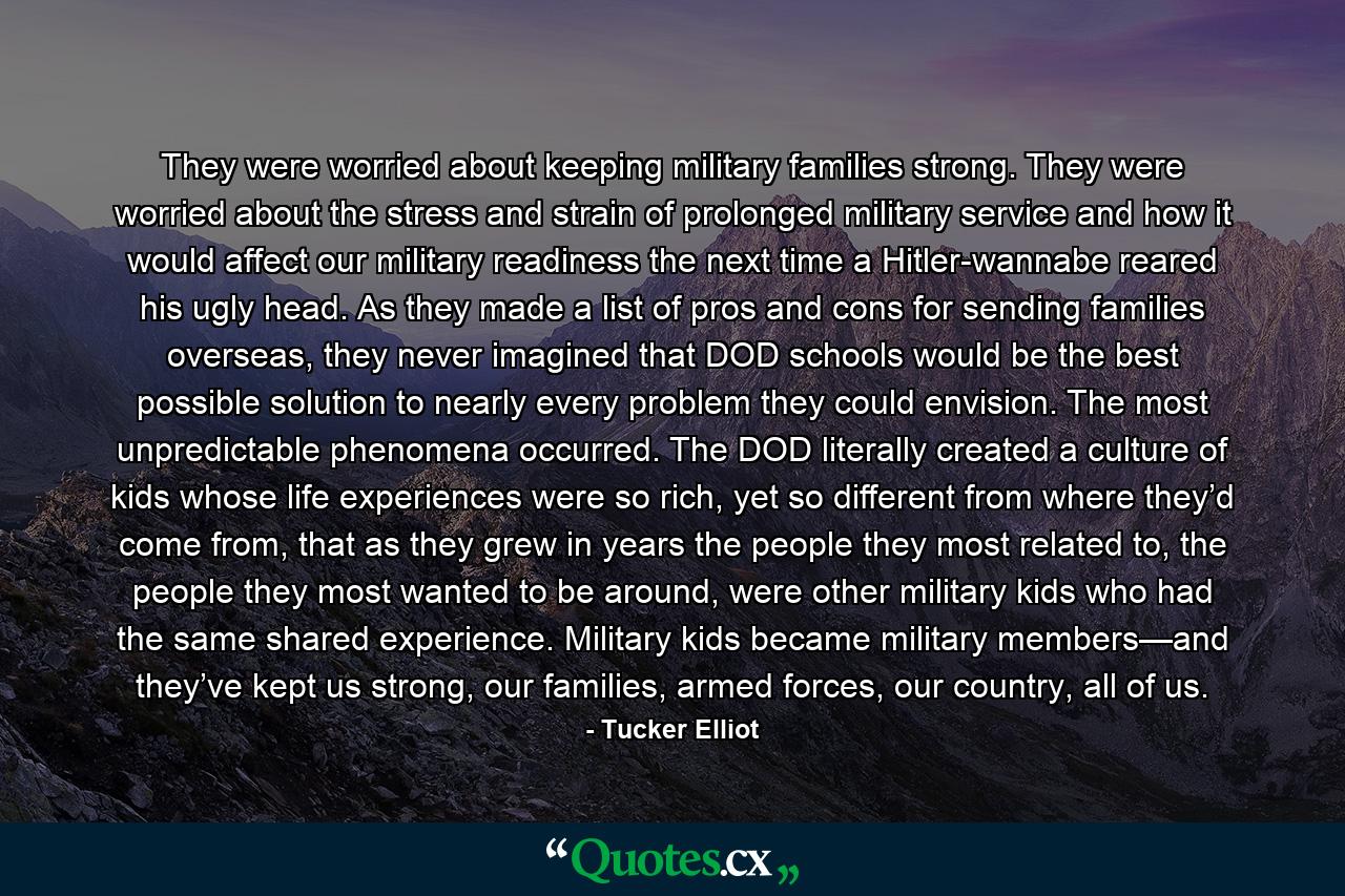 They were worried about keeping military families strong. They were worried about the stress and strain of prolonged military service and how it would affect our military readiness the next time a Hitler-wannabe reared his ugly head. As they made a list of pros and cons for sending families overseas, they never imagined that DOD schools would be the best possible solution to nearly every problem they could envision. The most unpredictable phenomena occurred. The DOD literally created a culture of kids whose life experiences were so rich, yet so different from where they’d come from, that as they grew in years the people they most related to, the people they most wanted to be around, were other military kids who had the same shared experience. Military kids became military members—and they’ve kept us strong, our families, armed forces, our country, all of us. - Quote by Tucker Elliot