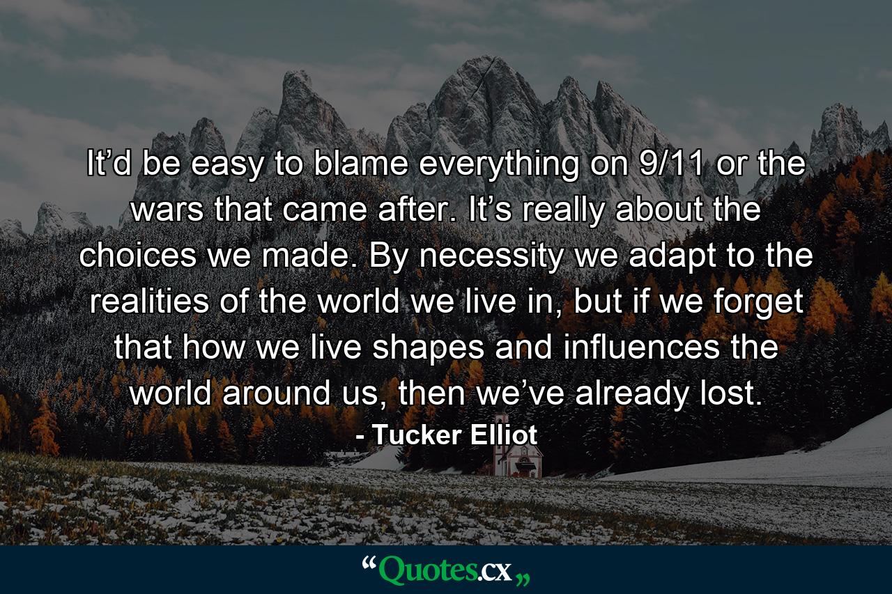 It’d be easy to blame everything on 9/11 or the wars that came after. It’s really about the choices we made. By necessity we adapt to the realities of the world we live in, but if we forget that how we live shapes and influences the world around us, then we’ve already lost. - Quote by Tucker Elliot