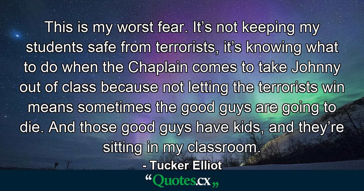 This is my worst fear. It’s not keeping my students safe from terrorists, it’s knowing what to do when the Chaplain comes to take Johnny out of class because not letting the terrorists win means sometimes the good guys are going to die. And those good guys have kids, and they’re sitting in my classroom. - Quote by Tucker Elliot