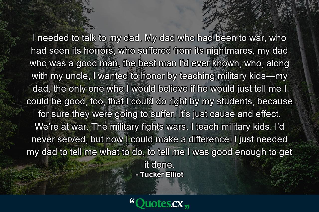 I needed to talk to my dad. My dad who had been to war, who had seen its horrors, who suffered from its nightmares, my dad who was a good man, the best man I’d ever known, who, along with my uncle, I wanted to honor by teaching military kids—my dad, the only one who I would believe if he would just tell me I could be good, too, that I could do right by my students, because for sure they were going to suffer. It’s just cause and effect. We’re at war. The military fights wars. I teach military kids. I’d never served, but now I could make a difference. I just needed my dad to tell me what to do, to tell me I was good enough to get it done. - Quote by Tucker Elliot