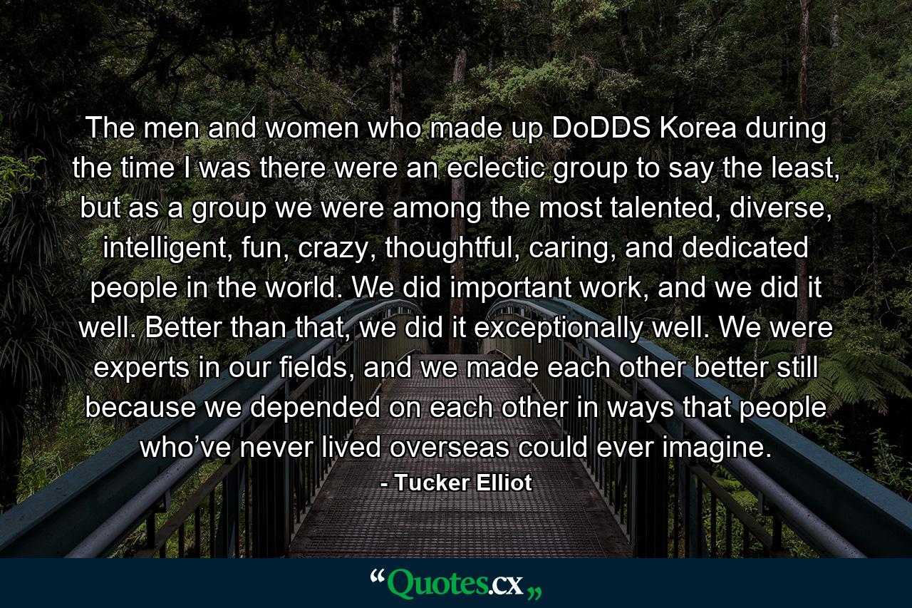 The men and women who made up DoDDS Korea during the time I was there were an eclectic group to say the least, but as a group we were among the most talented, diverse, intelligent, fun, crazy, thoughtful, caring, and dedicated people in the world. We did important work, and we did it well. Better than that, we did it exceptionally well. We were experts in our fields, and we made each other better still because we depended on each other in ways that people who’ve never lived overseas could ever imagine. - Quote by Tucker Elliot