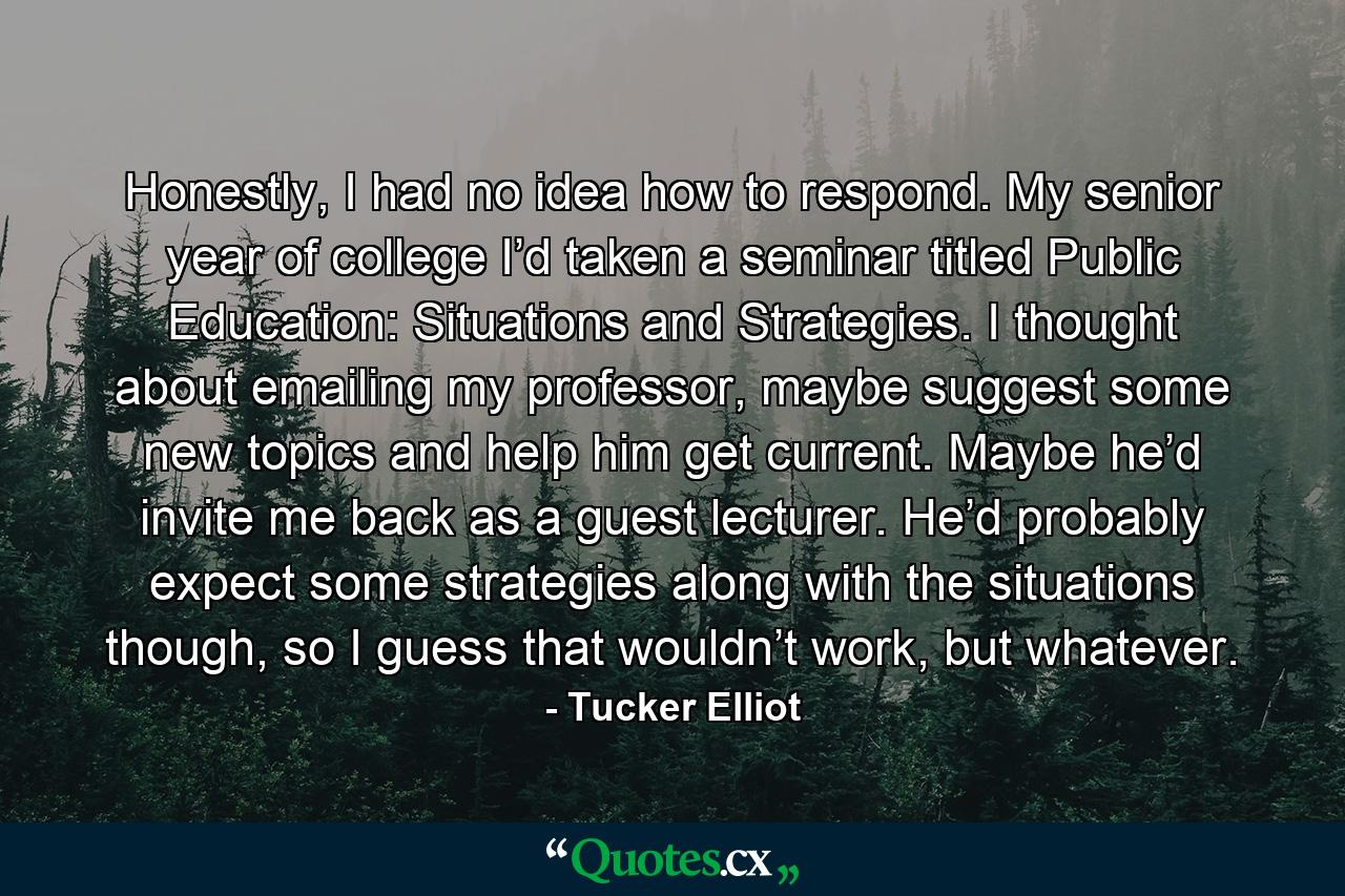 Honestly, I had no idea how to respond. My senior year of college I’d taken a seminar titled Public Education: Situations and Strategies. I thought about emailing my professor, maybe suggest some new topics and help him get current. Maybe he’d invite me back as a guest lecturer. He’d probably expect some strategies along with the situations though, so I guess that wouldn’t work, but whatever. - Quote by Tucker Elliot