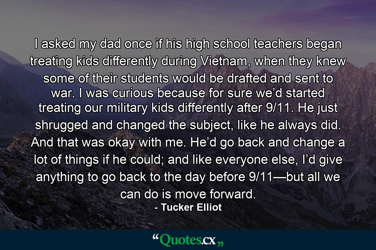 I asked my dad once if his high school teachers began treating kids differently during Vietnam, when they knew some of their students would be drafted and sent to war. I was curious because for sure we’d started treating our military kids differently after 9/11. He just shrugged and changed the subject, like he always did. And that was okay with me. He’d go back and change a lot of things if he could; and like everyone else, I’d give anything to go back to the day before 9/11—but all we can do is move forward. - Quote by Tucker Elliot