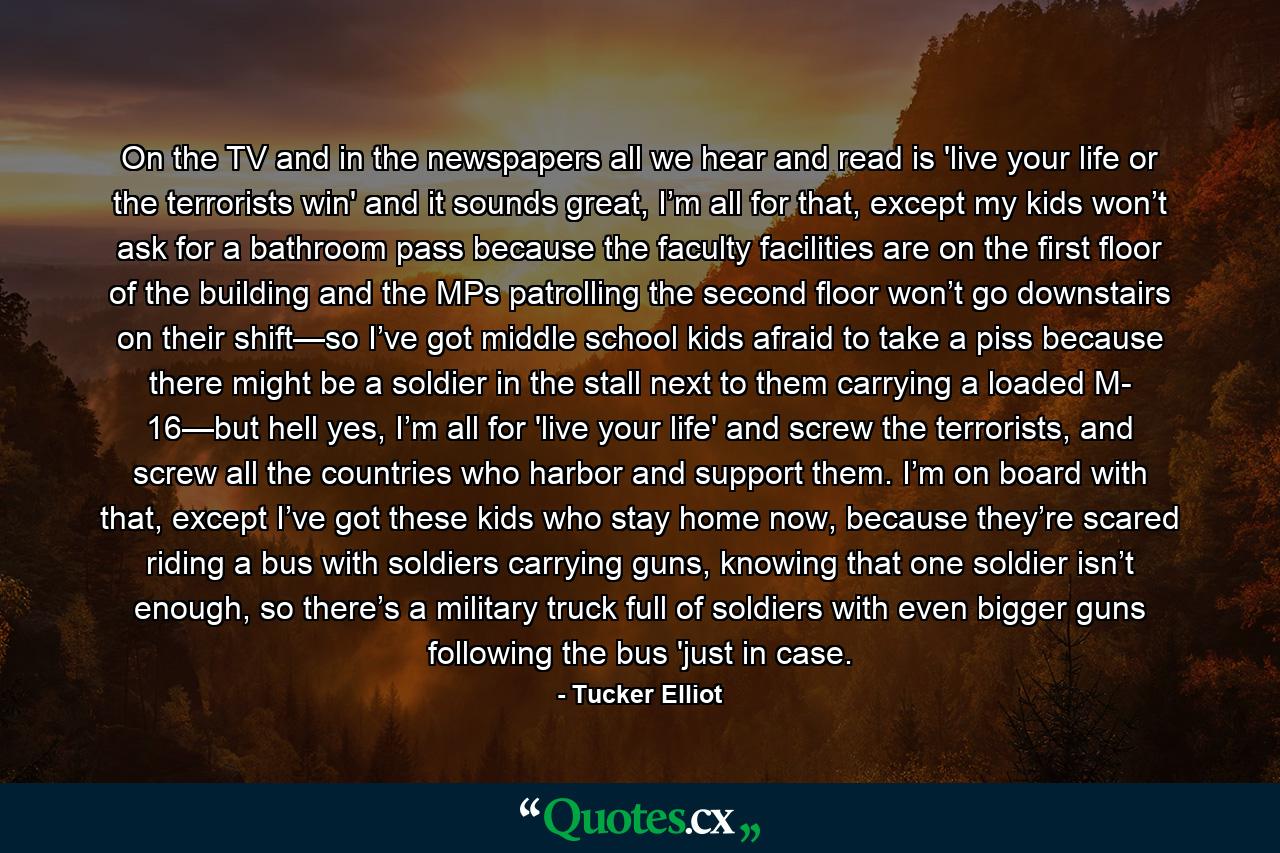 On the TV and in the newspapers all we hear and read is 'live your life or the terrorists win' and it sounds great, I’m all for that, except my kids won’t ask for a bathroom pass because the faculty facilities are on the first floor of the building and the MPs patrolling the second floor won’t go downstairs on their shift—so I’ve got middle school kids afraid to take a piss because there might be a soldier in the stall next to them carrying a loaded M- 16—but hell yes, I’m all for 'live your life' and screw the terrorists, and screw all the countries who harbor and support them. I’m on board with that, except I’ve got these kids who stay home now, because they’re scared riding a bus with soldiers carrying guns, knowing that one soldier isn’t enough, so there’s a military truck full of soldiers with even bigger guns following the bus 'just in case. - Quote by Tucker Elliot