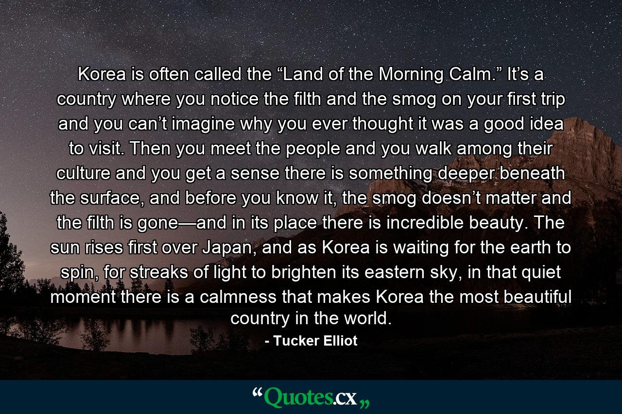 Korea is often called the “Land of the Morning Calm.” It’s a country where you notice the filth and the smog on your first trip and you can’t imagine why you ever thought it was a good idea to visit. Then you meet the people and you walk among their culture and you get a sense there is something deeper beneath the surface, and before you know it, the smog doesn’t matter and the filth is gone—and in its place there is incredible beauty. The sun rises first over Japan, and as Korea is waiting for the earth to spin, for streaks of light to brighten its eastern sky, in that quiet moment there is a calmness that makes Korea the most beautiful country in the world. - Quote by Tucker Elliot