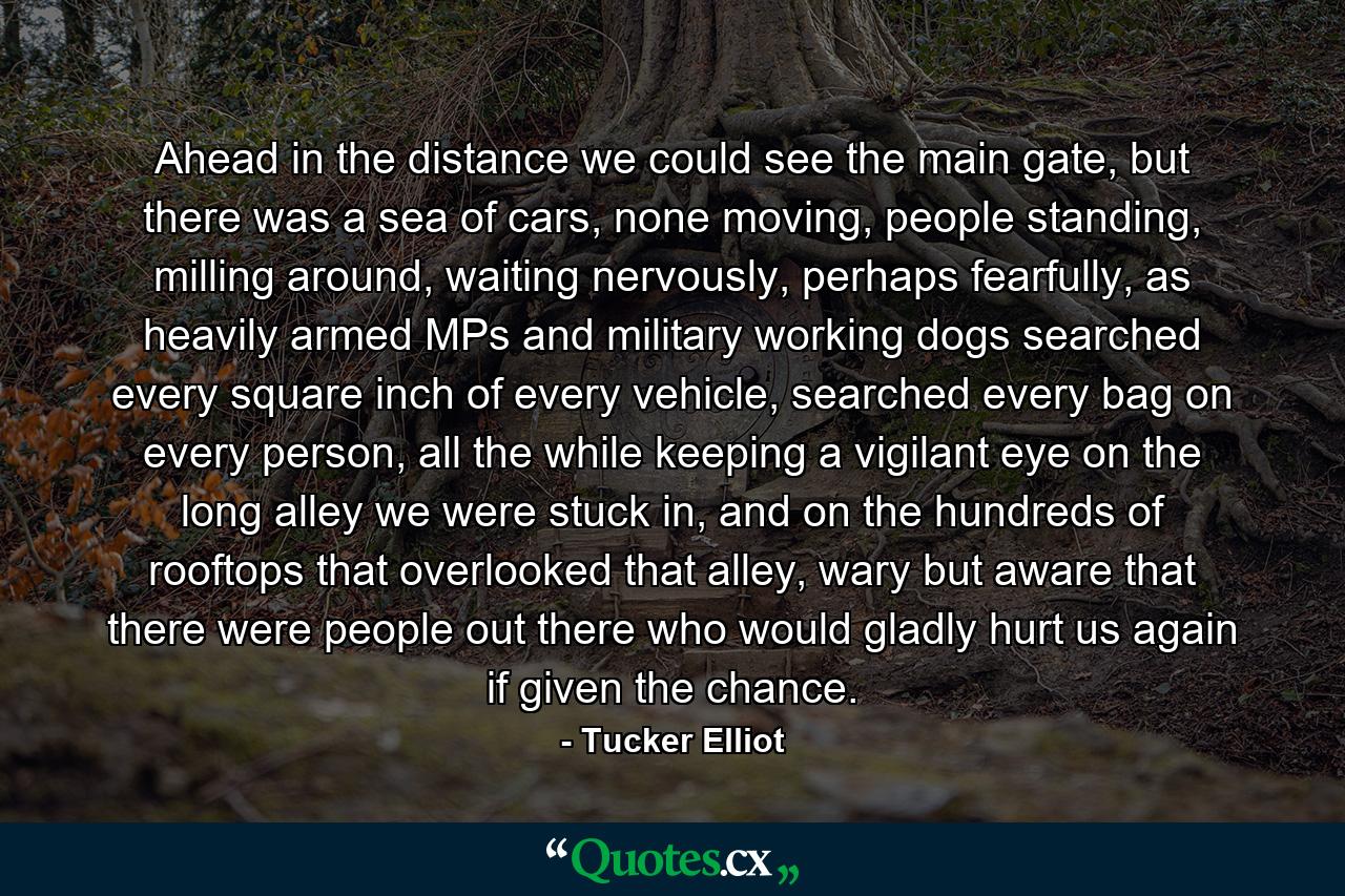 Ahead in the distance we could see the main gate, but there was a sea of cars, none moving, people standing, milling around, waiting nervously, perhaps fearfully, as heavily armed MPs and military working dogs searched every square inch of every vehicle, searched every bag on every person, all the while keeping a vigilant eye on the long alley we were stuck in, and on the hundreds of rooftops that overlooked that alley, wary but aware that there were people out there who would gladly hurt us again if given the chance. - Quote by Tucker Elliot