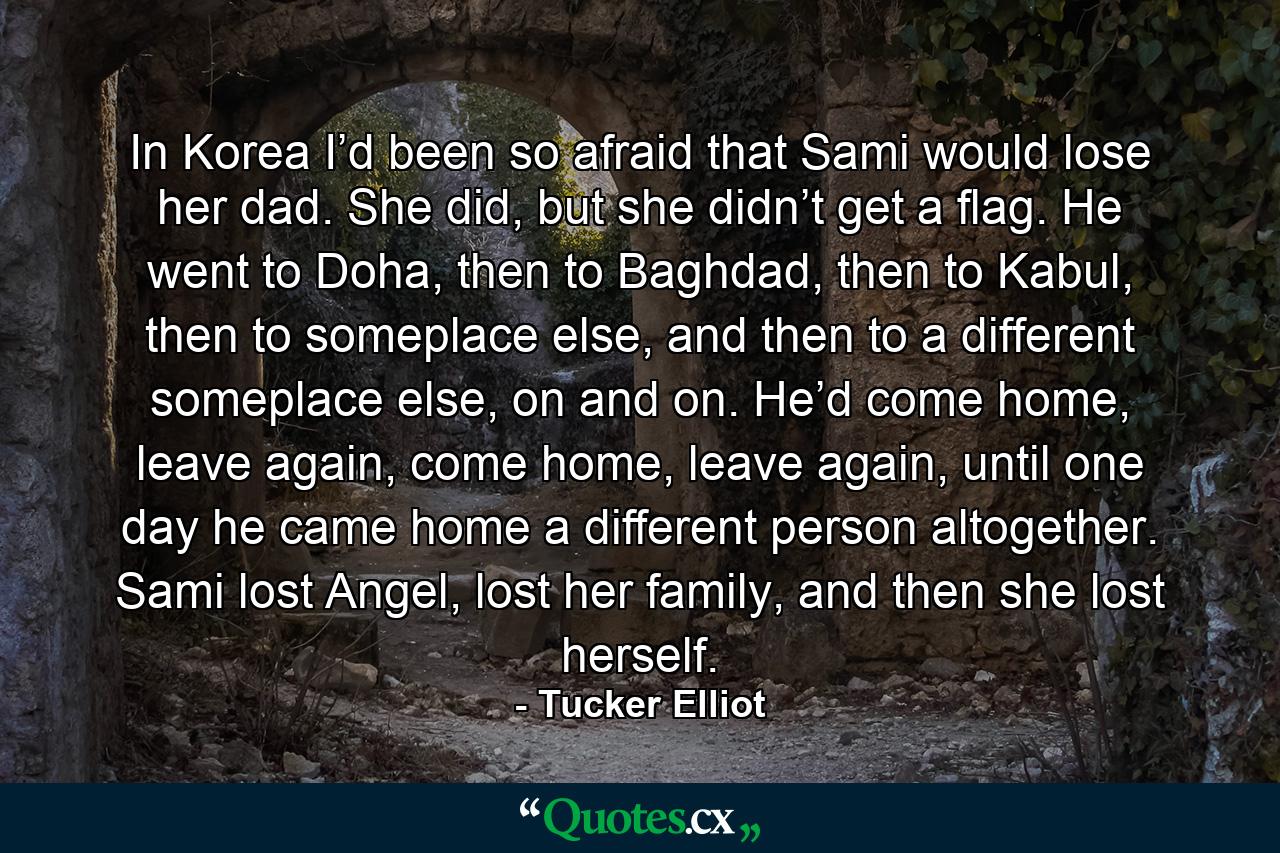 In Korea I’d been so afraid that Sami would lose her dad. She did, but she didn’t get a flag. He went to Doha, then to Baghdad, then to Kabul, then to someplace else, and then to a different someplace else, on and on. He’d come home, leave again, come home, leave again, until one day he came home a different person altogether. Sami lost Angel, lost her family, and then she lost herself. - Quote by Tucker Elliot