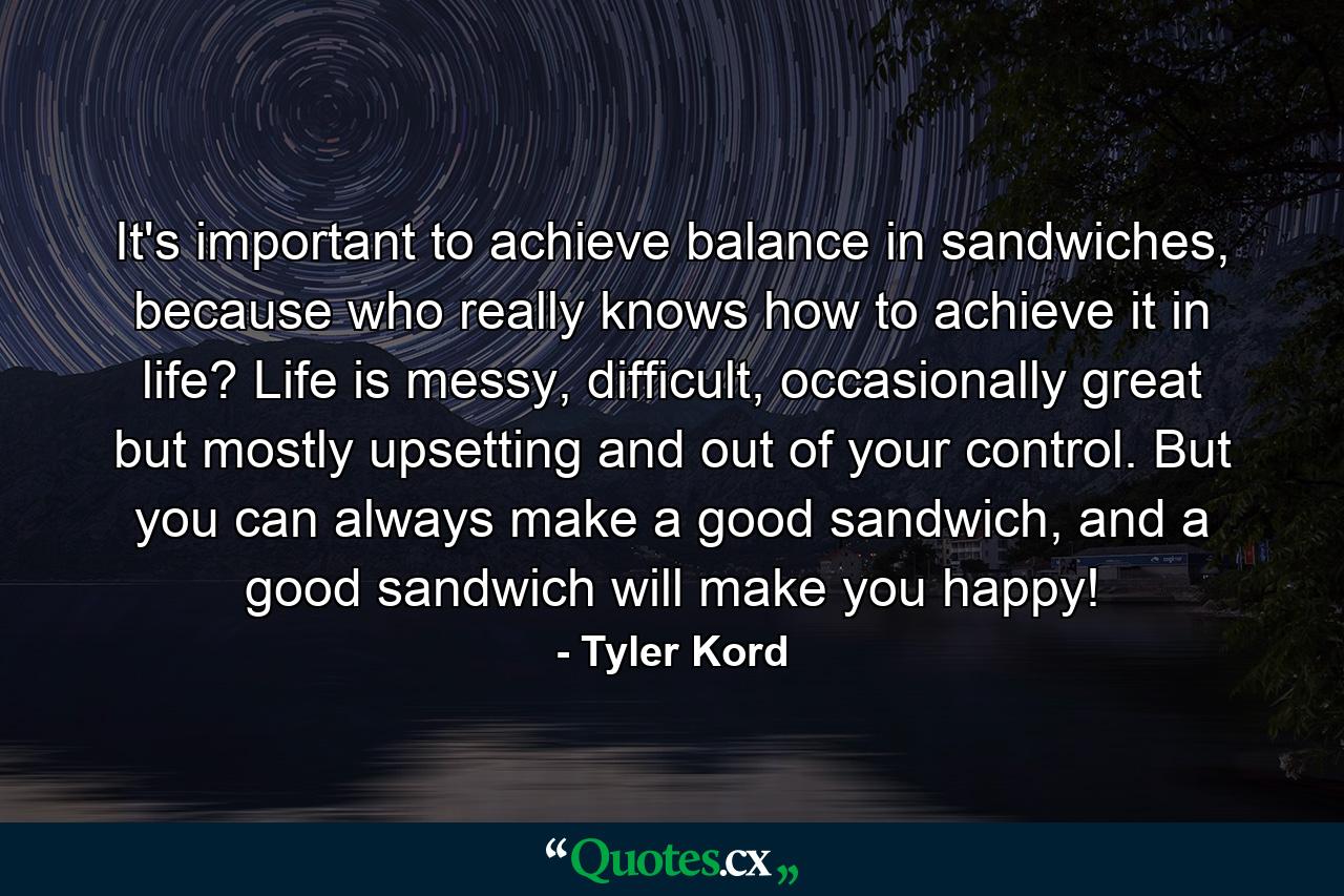 It's important to achieve balance in sandwiches, because who really knows how to achieve it in life? Life is messy, difficult, occasionally great but mostly upsetting and out of your control. But you can always make a good sandwich, and a good sandwich will make you happy! - Quote by Tyler Kord