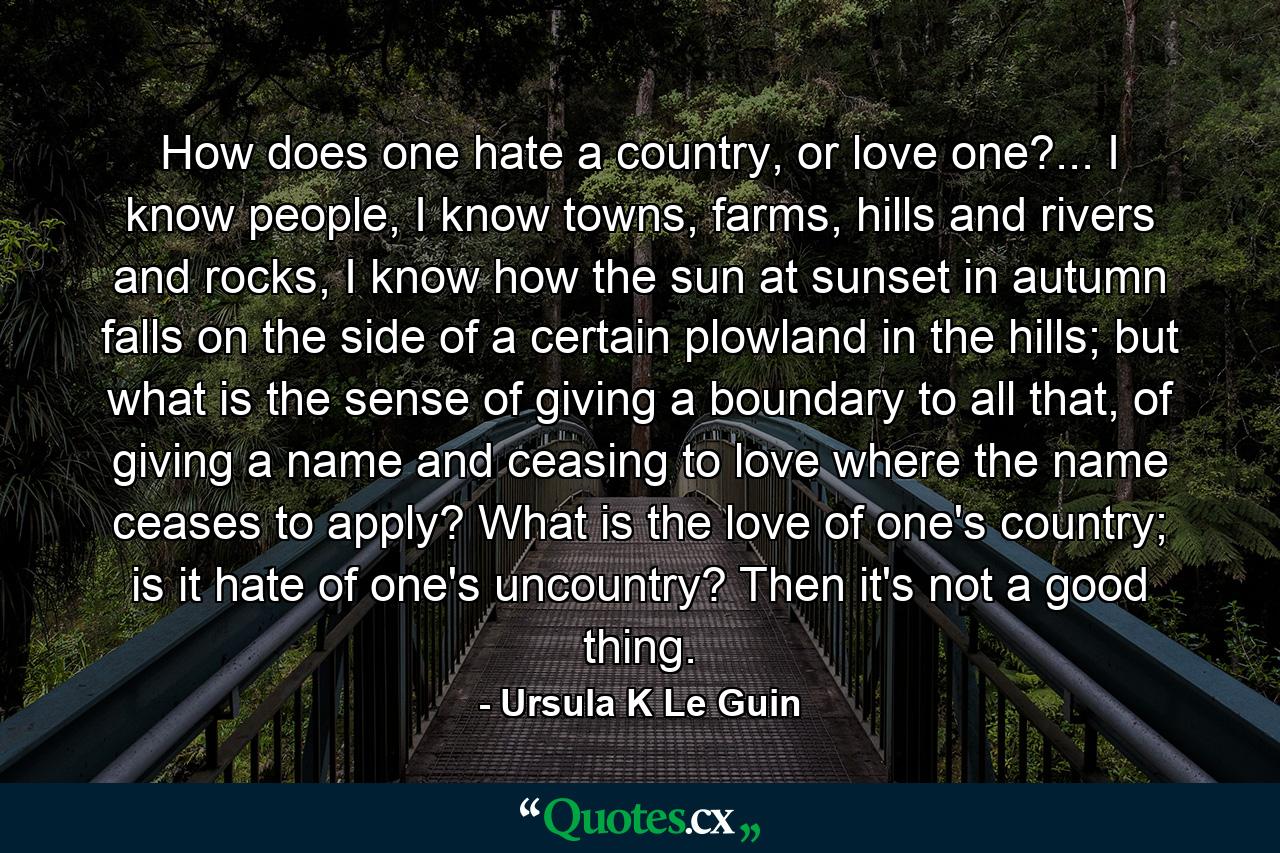 How does one hate a country, or love one?... I know people, I know towns, farms, hills and rivers and rocks, I know how the sun at sunset in autumn falls on the side of a certain plowland in the hills; but what is the sense of giving a boundary to all that, of giving a name and ceasing to love where the name ceases to apply? What is the love of one's country; is it hate of one's uncountry? Then it's not a good thing. - Quote by Ursula K Le Guin