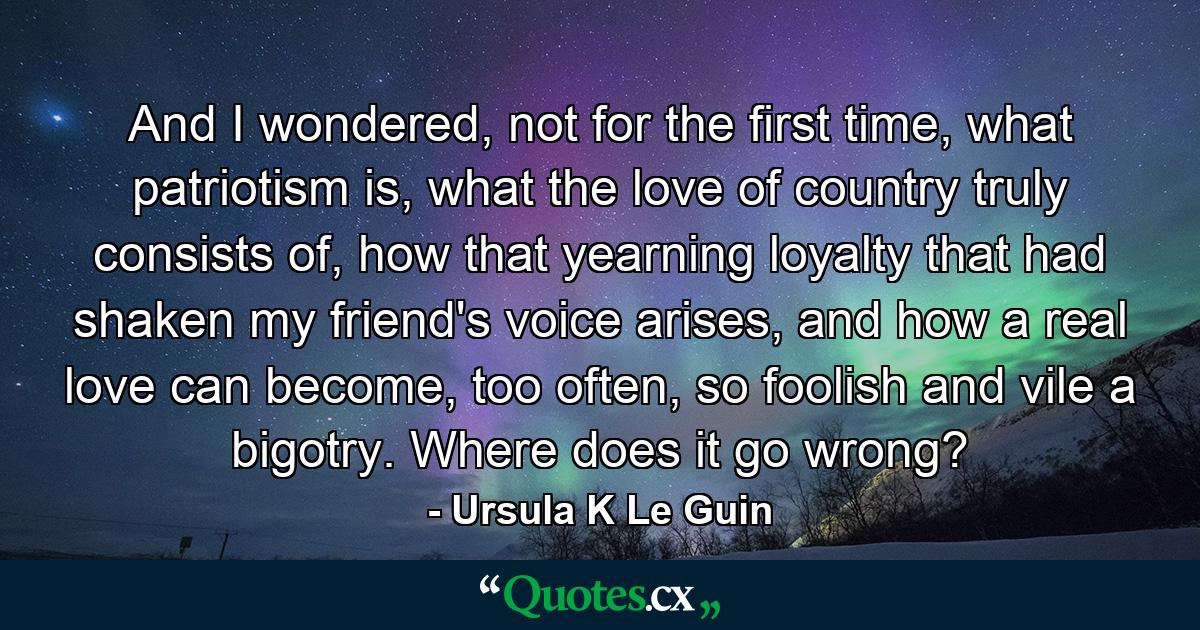 And I wondered, not for the first time, what patriotism is, what the love of country truly consists of, how that yearning loyalty that had shaken my friend's voice arises, and how a real love can become, too often, so foolish and vile a bigotry. Where does it go wrong? - Quote by Ursula K Le Guin