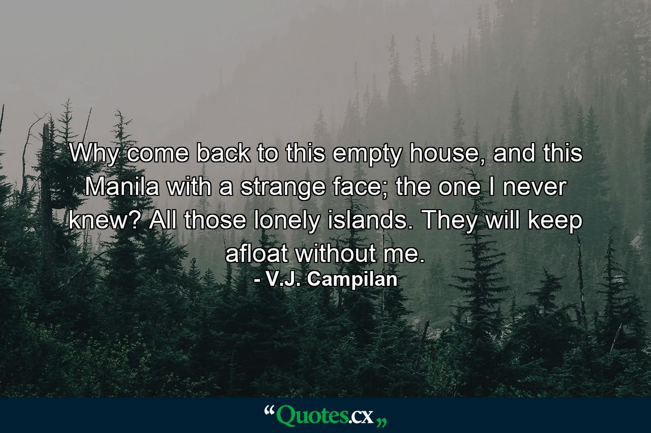 Why come back to this empty house, and this Manila with a strange face; the one I never knew? All those lonely islands. They will keep afloat without me. - Quote by V.J. Campilan