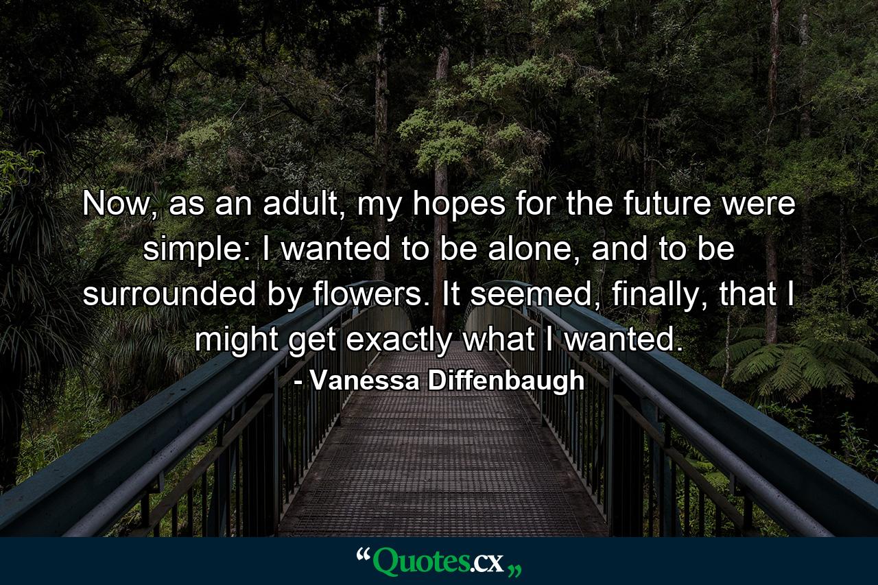 Now, as an adult, my hopes for the future were simple: I wanted to be alone, and to be surrounded by flowers. It seemed, finally, that I might get exactly what I wanted. - Quote by Vanessa Diffenbaugh