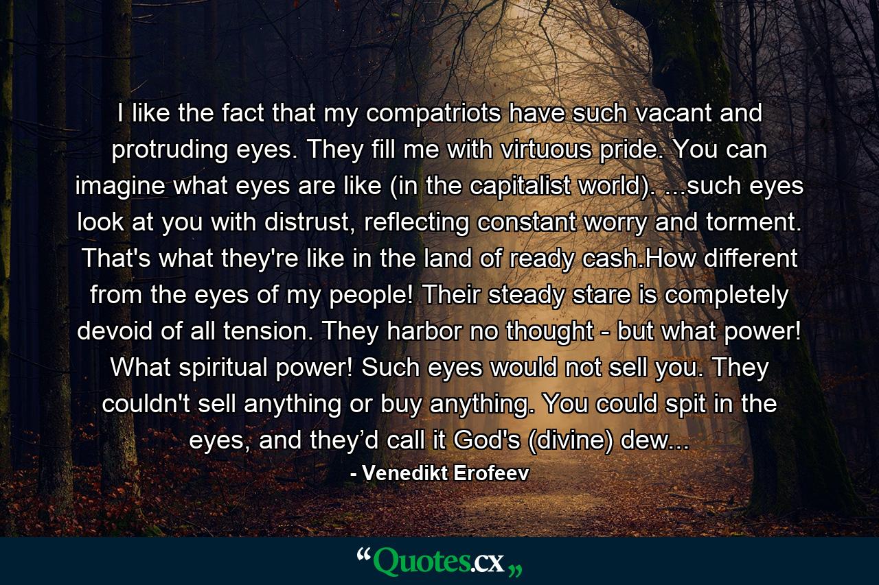 I like the fact that my compatriots have such vacant and protruding eyes. They fill me with virtuous pride. You can imagine what eyes are like (in the capitalist world). ...such eyes look at you with distrust, reflecting constant worry and torment. That's what they're like in the land of ready cash.How different from the eyes of my people! Their steady stare is completely devoid of all tension. They harbor no thought - but what power! What spiritual power! Such eyes would not sell you. They couldn't sell anything or buy anything. You could spit in the eyes, and they’d call it God's (divine) dew... - Quote by Venedikt Erofeev