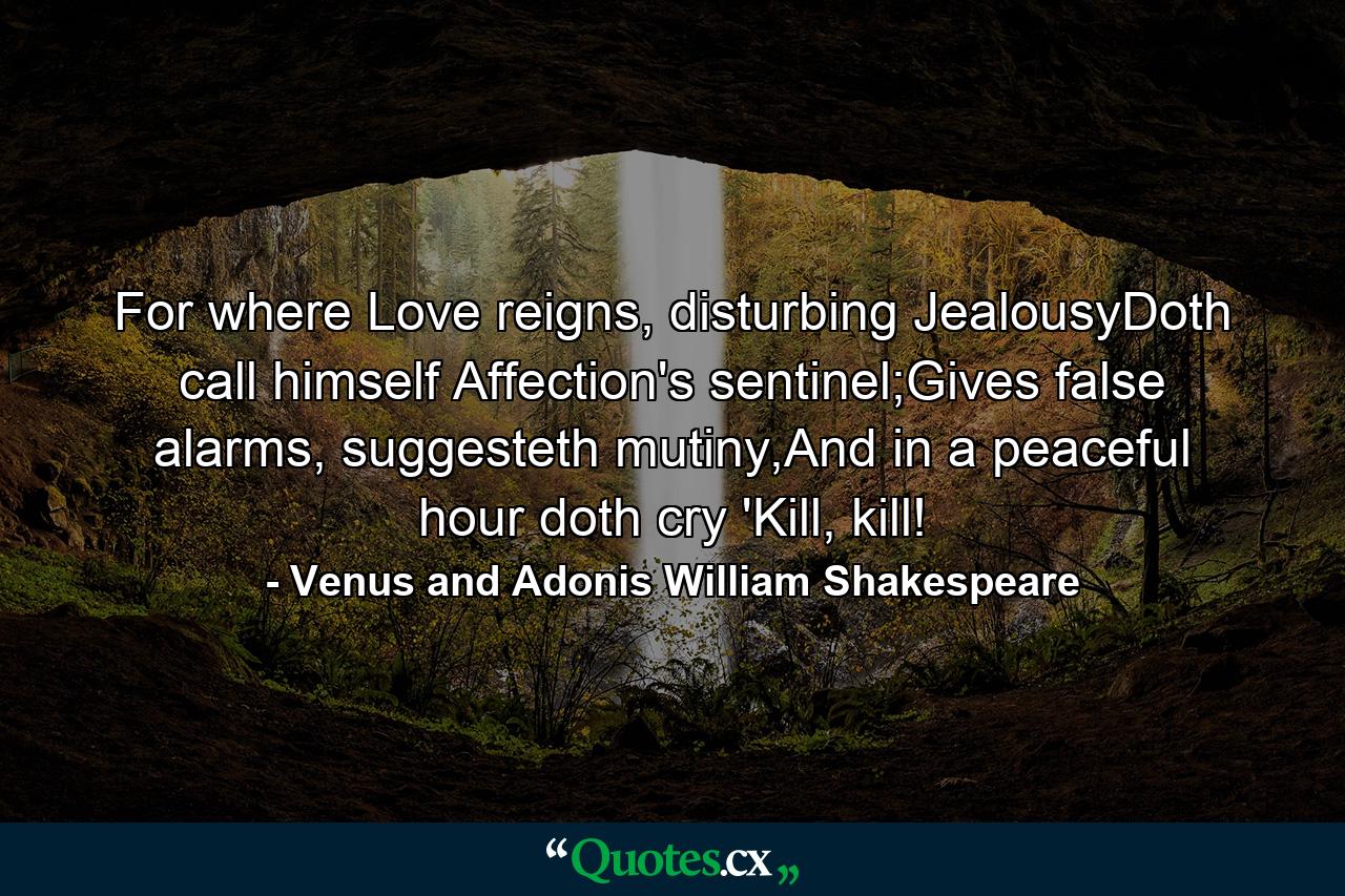 For where Love reigns, disturbing JealousyDoth call himself Affection's sentinel;Gives false alarms, suggesteth mutiny,And in a peaceful hour doth cry 'Kill, kill! - Quote by Venus and Adonis William Shakespeare