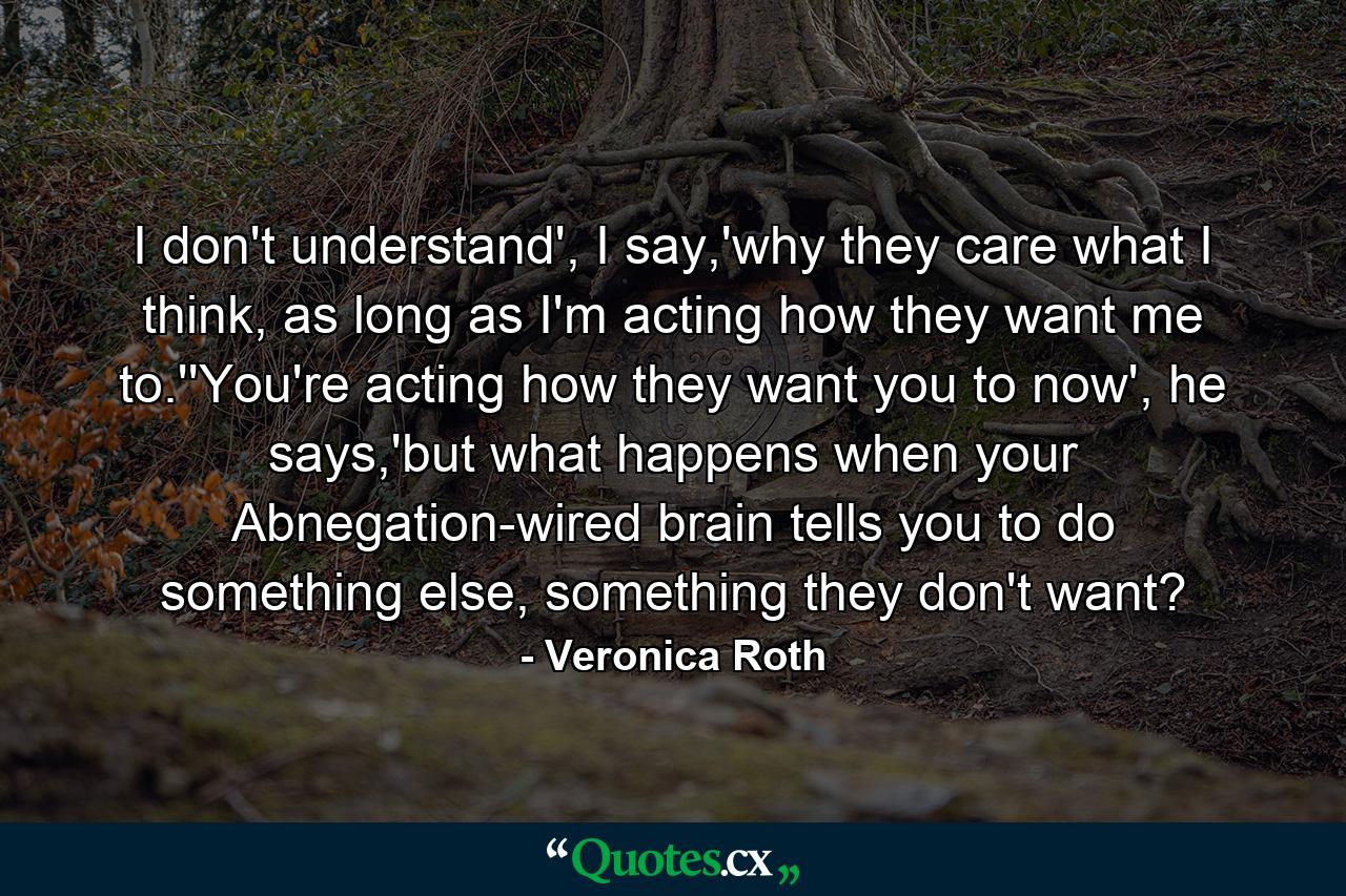 I don't understand', I say,'why they care what I think, as long as I'm acting how they want me to.''You're acting how they want you to now', he says,'but what happens when your Abnegation-wired brain tells you to do something else, something they don't want? - Quote by Veronica Roth