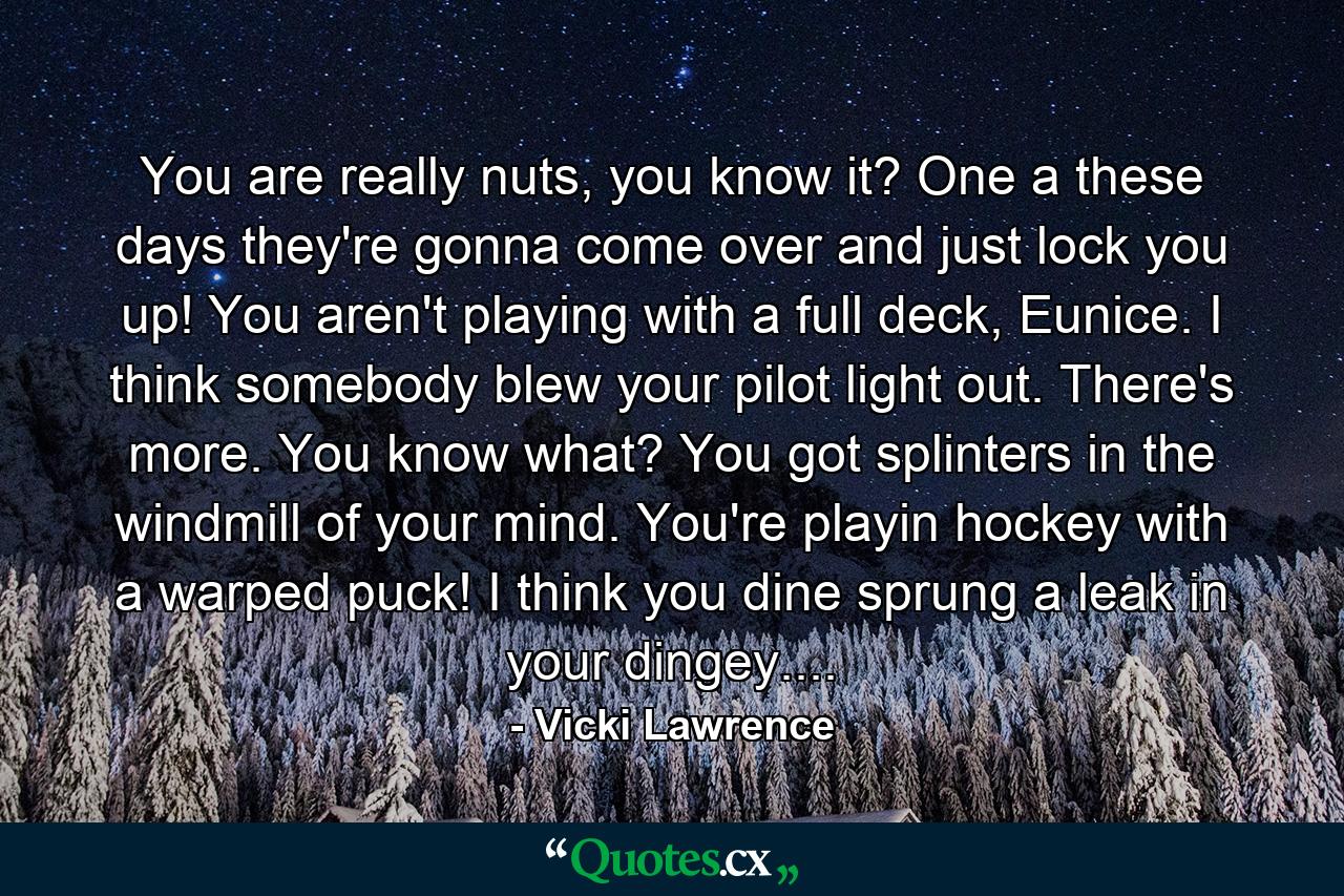 You are really nuts, you know it? One a these days they're gonna come over and just lock you up! You aren't playing with a full deck, Eunice. I think somebody blew your pilot light out. There's more. You know what? You got splinters in the windmill of your mind. You're playin hockey with a warped puck! I think you dine sprung a leak in your dingey.... - Quote by Vicki Lawrence