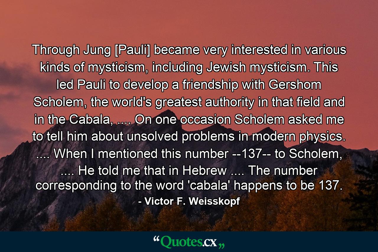 Through Jung [Pauli] became very interested in various kinds of mysticism, including Jewish mysticism. This led Pauli to develop a friendship with Gershom Scholem, the world's greatest authority in that field and in the Cabala, .... On one occasion Scholem asked me to tell him about unsolved problems in modern physics. .... When I mentioned this number --137-- to Scholem, .... He told me that in Hebrew .... The number corresponding to the word 'cabala' happens to be 137. - Quote by Victor F. Weisskopf