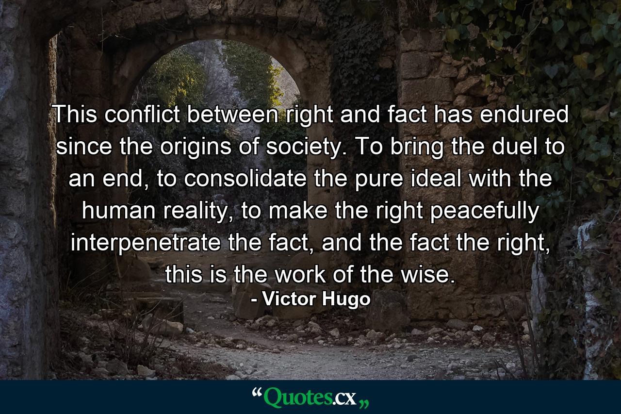 This conflict between right and fact has endured since the origins of society. To bring the duel to an end, to consolidate the pure ideal with the human reality, to make the right peacefully interpenetrate the fact, and the fact the right, this is the work of the wise. - Quote by Victor Hugo