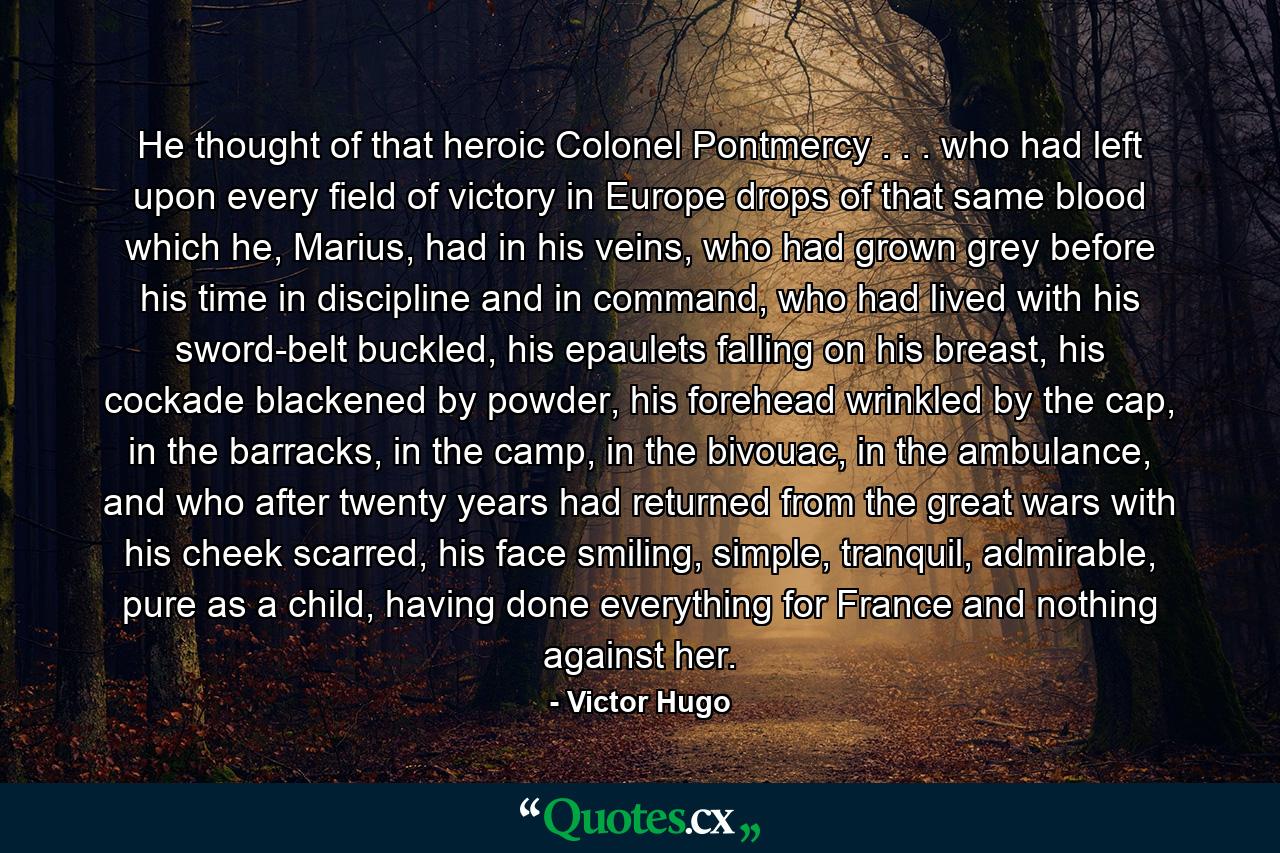 He thought of that heroic Colonel Pontmercy . . . who had left upon every field of victory in Europe drops of that same blood which he, Marius, had in his veins, who had grown grey before his time in discipline and in command, who had lived with his sword-belt buckled, his epaulets falling on his breast, his cockade blackened by powder, his forehead wrinkled by the cap, in the barracks, in the camp, in the bivouac, in the ambulance, and who after twenty years had returned from the great wars with his cheek scarred, his face smiling, simple, tranquil, admirable, pure as a child, having done everything for France and nothing against her. - Quote by Victor Hugo