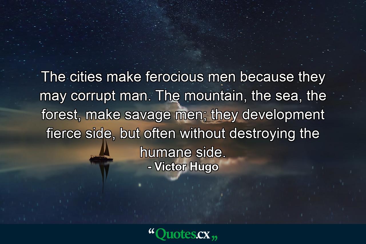 The cities make ferocious men because they may corrupt man. The mountain, the sea, the forest, make savage men; they development fierce side, but often without destroying the humane side. - Quote by Victor Hugo