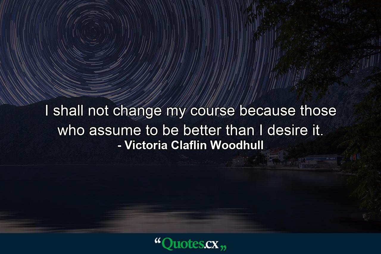 I shall not change my course because those who assume to be better than I desire it. - Quote by Victoria Claflin Woodhull