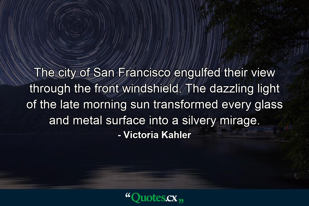 The city of San Francisco engulfed their view through the front windshield. The dazzling light of the late morning sun transformed every glass and metal surface into a silvery mirage. - Quote by Victoria Kahler