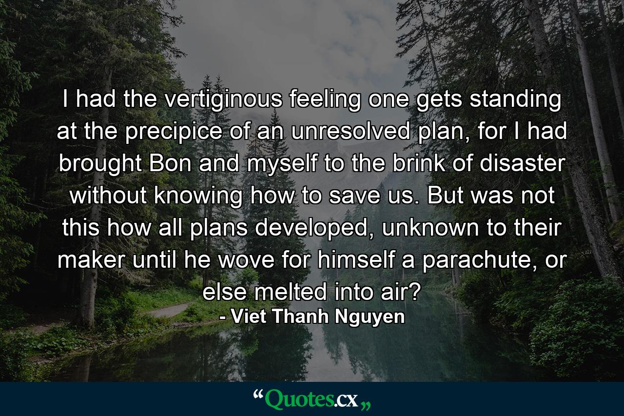 I had the vertiginous feeling one gets standing at the precipice of an unresolved plan, for I had brought Bon and myself to the brink of disaster without knowing how to save us. But was not this how all plans developed, unknown to their maker until he wove for himself a parachute, or else melted into air? - Quote by Viet Thanh Nguyen