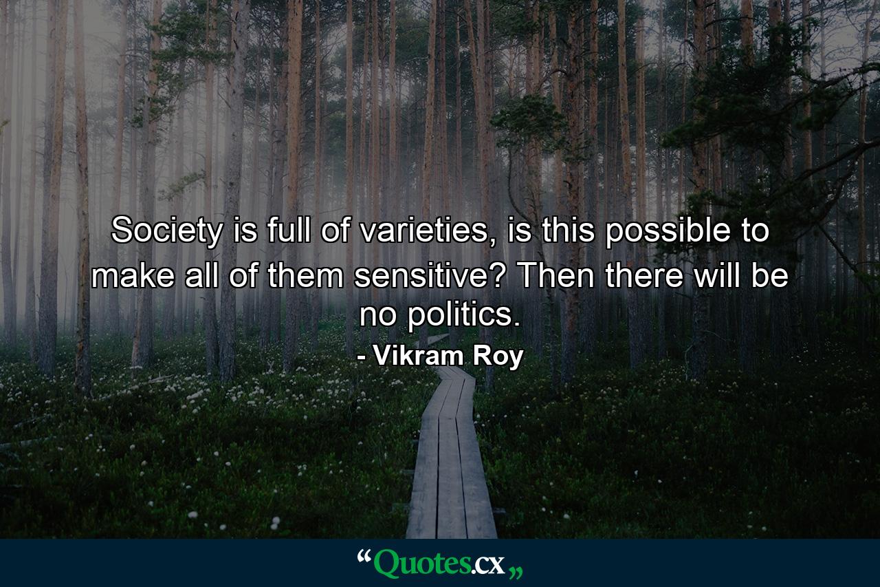 Society is full of varieties, is this possible to make all of them sensitive? Then there will be no politics. - Quote by Vikram Roy